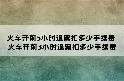 火车开前5小时退票扣多少手续费 火车开前3小时退票扣多少手续费